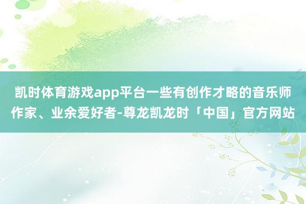 凯时体育游戏app平台一些有创作才略的音乐师作家、业余爱好者-尊龙凯龙时「中国」官方网站