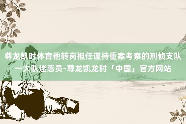 尊龙凯时体育他转岗担任谨持重案考察的刑侦支队一大队迷惑员-尊龙凯龙时「中国」官方网站