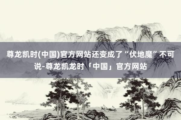 尊龙凯时(中国)官方网站还变成了“伏地魔”不可说-尊龙凯龙时「中国」官方网站