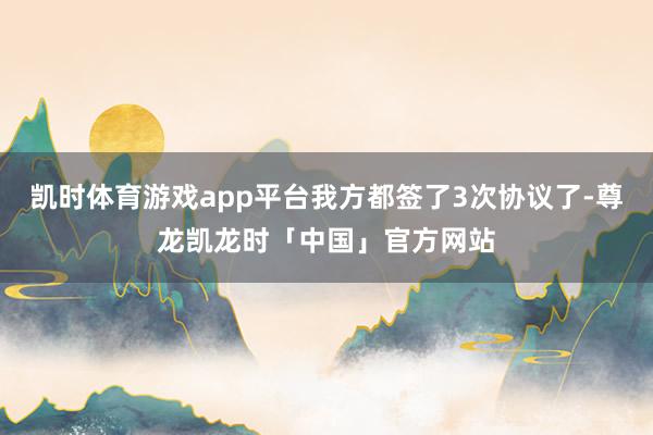 凯时体育游戏app平台我方都签了3次协议了-尊龙凯龙时「中国」官方网站