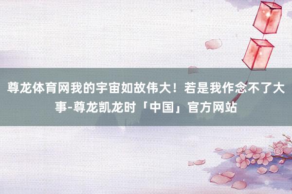 尊龙体育网我的宇宙如故伟大！若是我作念不了大事-尊龙凯龙时「中国」官方网站