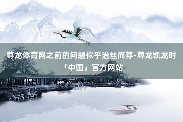 尊龙体育网之前的问题似乎治丝而棼-尊龙凯龙时「中国」官方网站