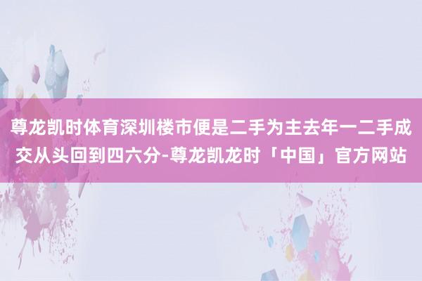 尊龙凯时体育深圳楼市便是二手为主去年一二手成交从头回到四六分-尊龙凯龙时「中国」官方网站