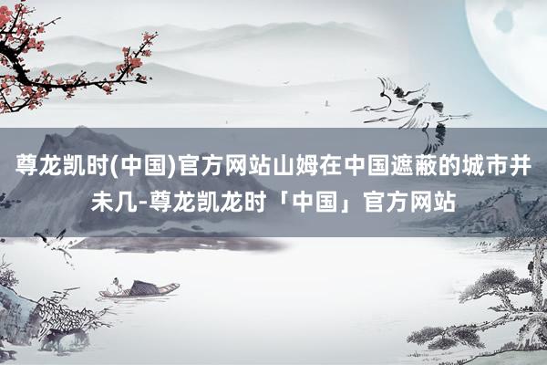 尊龙凯时(中国)官方网站山姆在中国遮蔽的城市并未几-尊龙凯龙时「中国」官方网站