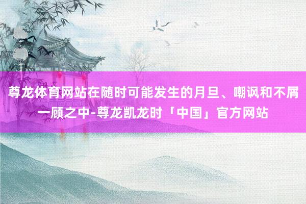 尊龙体育网站在随时可能发生的月旦、嘲讽和不屑一顾之中-尊龙凯龙时「中国」官方网站
