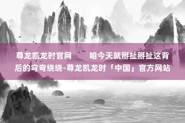 尊龙凯龙时官网        咱今天就掰扯掰扯这背后的弯弯绕绕-尊龙凯龙时「中国」官方网站