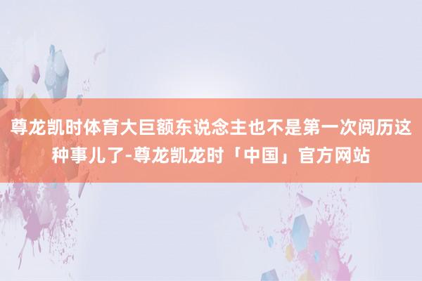 尊龙凯时体育大巨额东说念主也不是第一次阅历这种事儿了-尊龙凯龙时「中国」官方网站