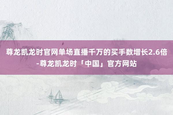 尊龙凯龙时官网单场直播千万的买手数增长2.6倍-尊龙凯龙时「中国」官方网站