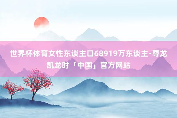 世界杯体育女性东谈主口68919万东谈主-尊龙凯龙时「中国」官方网站