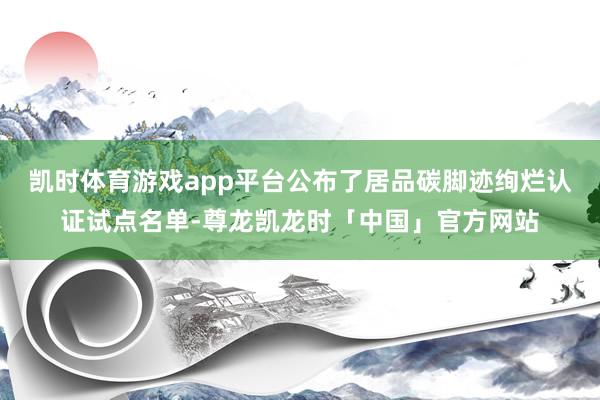 凯时体育游戏app平台公布了居品碳脚迹绚烂认证试点名单-尊龙凯龙时「中国」官方网站
