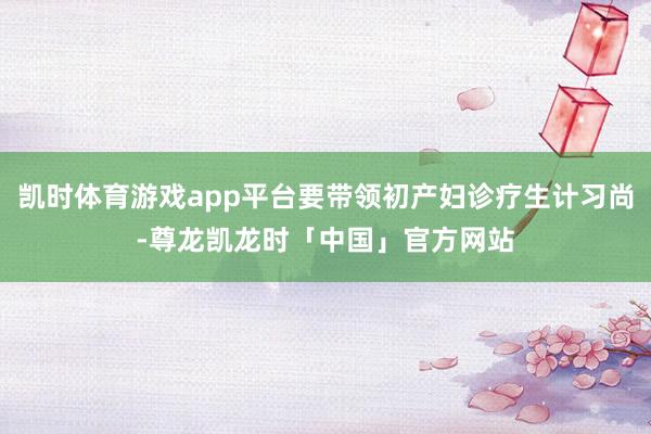 凯时体育游戏app平台要带领初产妇诊疗生计习尚-尊龙凯龙时「中国」官方网站