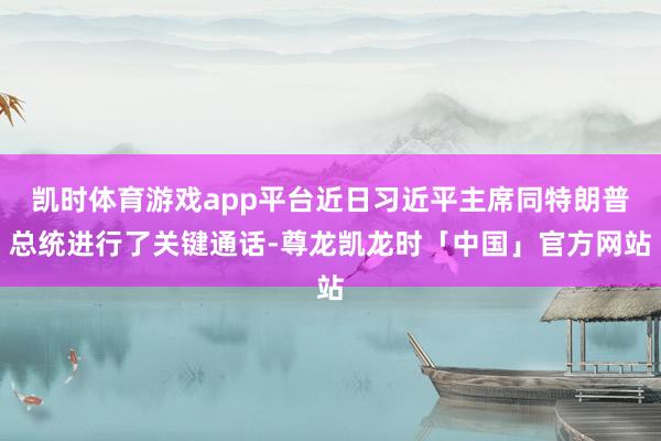 凯时体育游戏app平台近日习近平主席同特朗普总统进行了关键通话-尊龙凯龙时「中国」官方网站