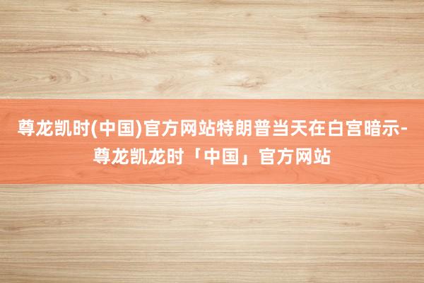 尊龙凯时(中国)官方网站特朗普当天在白宫暗示-尊龙凯龙时「中国」官方网站