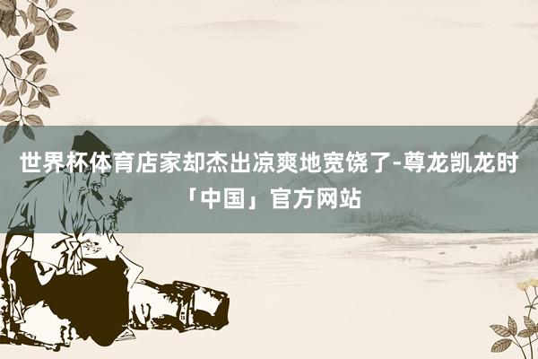 世界杯体育店家却杰出凉爽地宽饶了-尊龙凯龙时「中国」官方网站