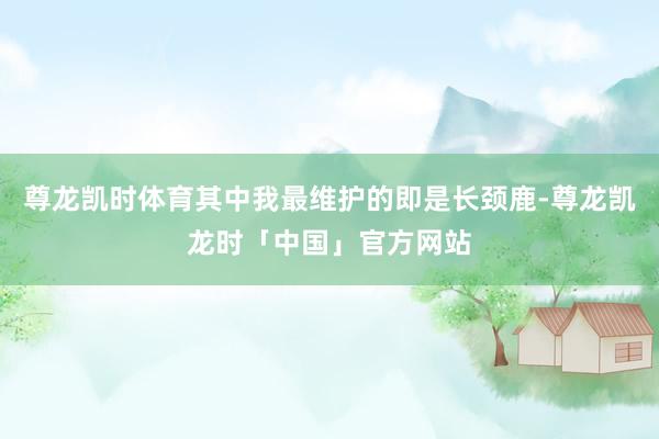 尊龙凯时体育其中我最维护的即是长颈鹿-尊龙凯龙时「中国」官方网站