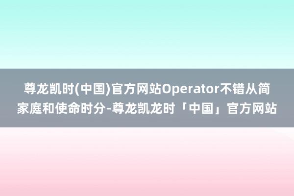 尊龙凯时(中国)官方网站Operator不错从简家庭和使命时分-尊龙凯龙时「中国」官方网站
