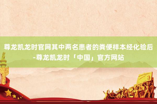 尊龙凯龙时官网其中两名患者的粪便样本经化验后-尊龙凯龙时「中国」官方网站