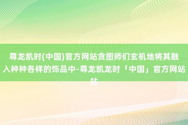 尊龙凯时(中国)官方网站贪图师们玄机地将其融入种种各样的饰品中-尊龙凯龙时「中国」官方网站