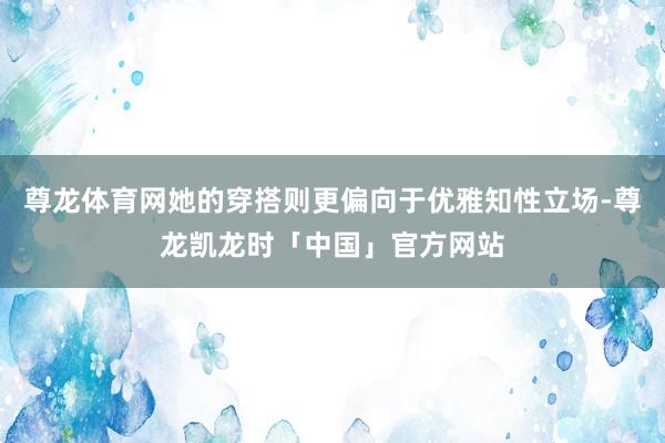 尊龙体育网她的穿搭则更偏向于优雅知性立场-尊龙凯龙时「中国」官方网站