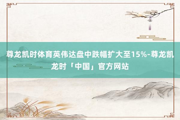 尊龙凯时体育英伟达盘中跌幅扩大至15%-尊龙凯龙时「中国」官方网站