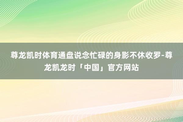 尊龙凯时体育　　通盘说念忙碌的身影不休收罗-尊龙凯龙时「中国」官方网站
