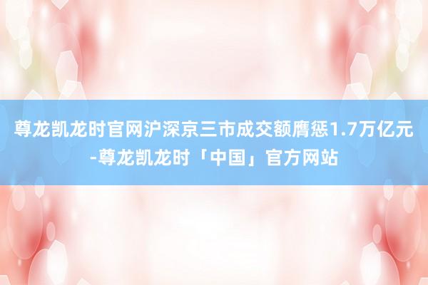 尊龙凯龙时官网沪深京三市成交额膺惩1.7万亿元-尊龙凯龙时「