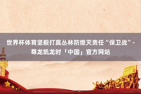 世界杯体育坚毅打赢丛林防熄灭责任“保卫战”-尊龙凯龙时「中国」官方网站