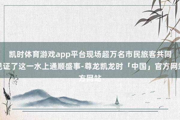 凯时体育游戏app平台现场超万名市民旅客共同见证了这一水上通顺盛事-尊龙凯龙时「中国」官方网站