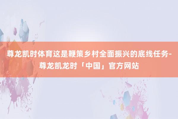 尊龙凯时体育这是鞭策乡村全面振兴的底线任务-尊龙凯龙时「中国」官方网站