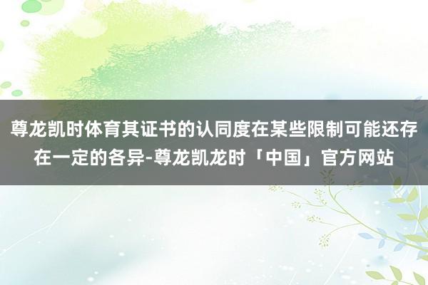 尊龙凯时体育其证书的认同度在某些限制可能还存在一定的各异-尊龙凯龙时「中国」官方网站