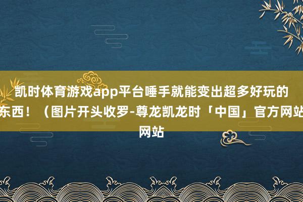 凯时体育游戏app平台唾手就能变出超多好玩的东西！（图片开头收罗-尊龙凯龙时「中国」官方网站