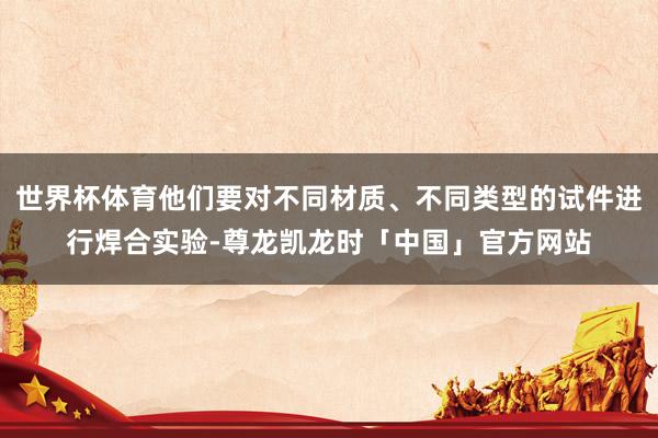 世界杯体育他们要对不同材质、不同类型的试件进行焊合实验-尊龙凯龙时「中国」官方网站