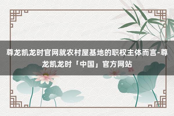 尊龙凯龙时官网就农村屋基地的职权主体而言-尊龙凯龙时「中国」官方网站