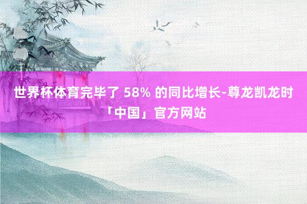 世界杯体育完毕了 58% 的同比增长-尊龙凯龙时「中国」官方网站