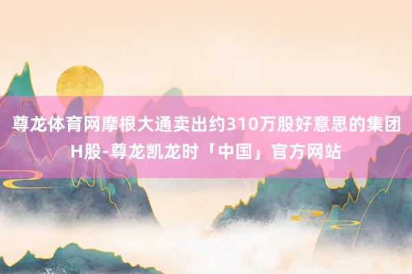 尊龙体育网摩根大通卖出约310万股好意思的集团H股-尊龙凯龙时「中国」官方网站