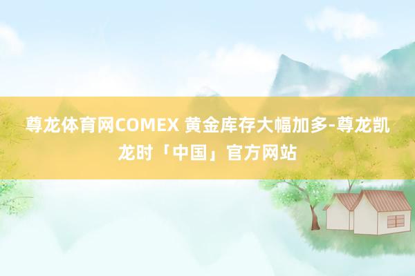 尊龙体育网COMEX 黄金库存大幅加多-尊龙凯龙时「中国」官方网站