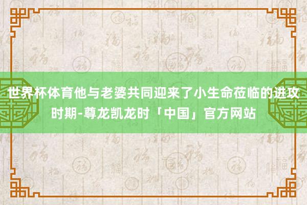 世界杯体育他与老婆共同迎来了小生命莅临的进攻时期-尊龙凯龙时「中国」官方网站