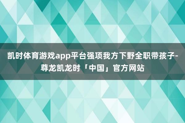 凯时体育游戏app平台强项我方下野全职带孩子-尊龙凯龙时「中国」官方网站