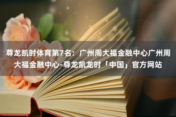 尊龙凯时体育第7名：广州周大福金融中心广州周大福金融中心-尊