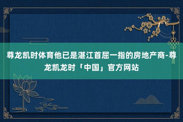 尊龙凯时体育他已是湛江首屈一指的房地产商-尊龙凯龙时「中国」
