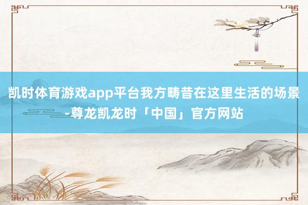 凯时体育游戏app平台我方畴昔在这里生活的场景-尊龙凯龙时「