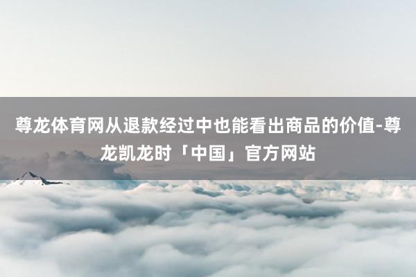 尊龙体育网从退款经过中也能看出商品的价值-尊龙凯龙时「中国」