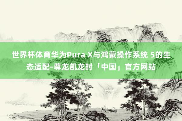 世界杯体育华为Pura X与鸿蒙操作系统 5的生态适配-尊龙