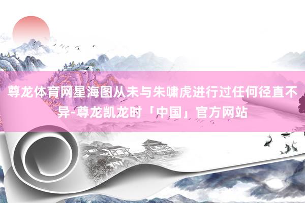 尊龙体育网星海图从未与朱啸虎进行过任何径直不异-尊龙凯龙时「