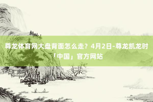 尊龙体育网大盘背面怎么走？4月2日-尊龙凯龙时「中国」官方网