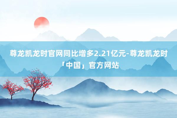 尊龙凯龙时官网同比增多2.21亿元-尊龙凯龙时「中国」官方网