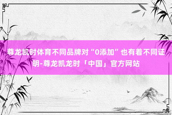 尊龙凯时体育不同品牌对“0添加”也有着不同证明-尊龙凯龙时「