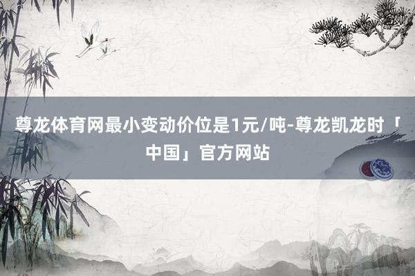 尊龙体育网最小变动价位是1元/吨-尊龙凯龙时「中国」官方网站