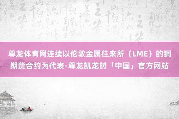 尊龙体育网连续以伦敦金属往来所（LME）的铜期货合约为代表-