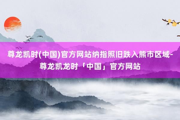 尊龙凯时(中国)官方网站纳指照旧跌入熊市区域-尊龙凯龙时「中